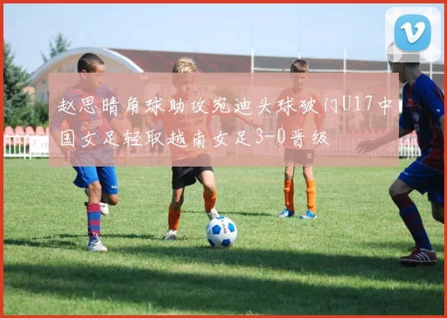 赵思晴角球助攻宛迪头球破门U17中国女足轻取越南女足3-0晋级