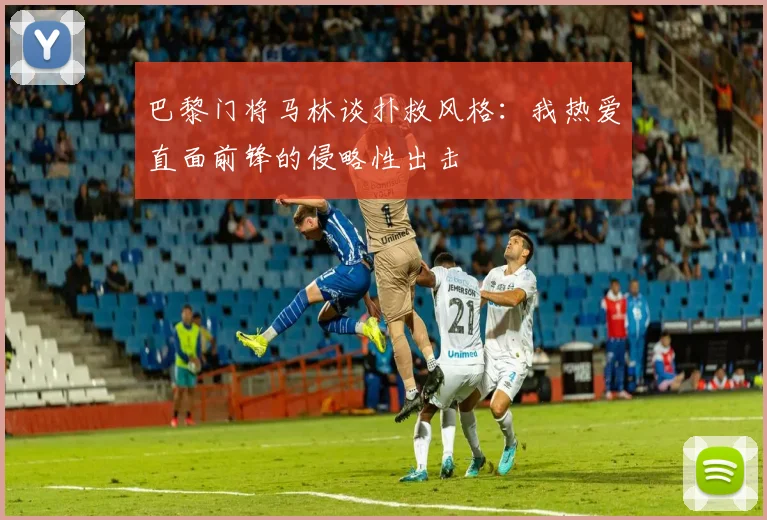 巴黎门将马林谈扑救风格：我热爱直面前锋的侵略性出击